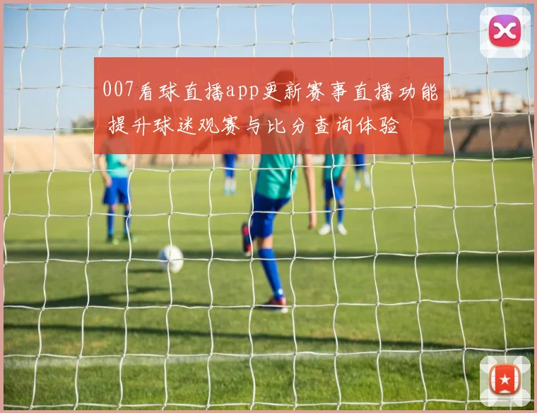 007看球直播app更新赛事直播功能 提升球迷观赛与比分查询体验