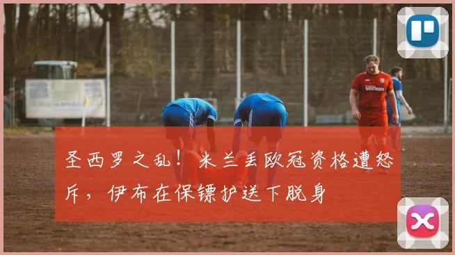 圣西罗之乱！米兰丢欧冠资格遭怒斥，伊布在保镖护送下脱身