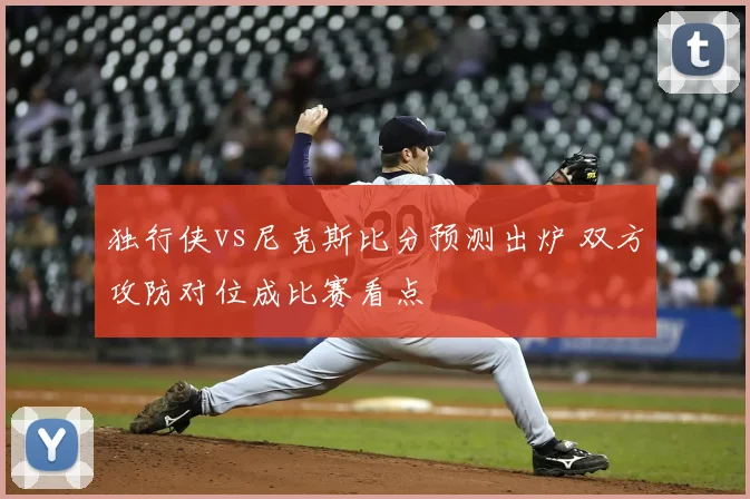 独行侠vs尼克斯比分预测出炉 双方攻防对位成比赛看点