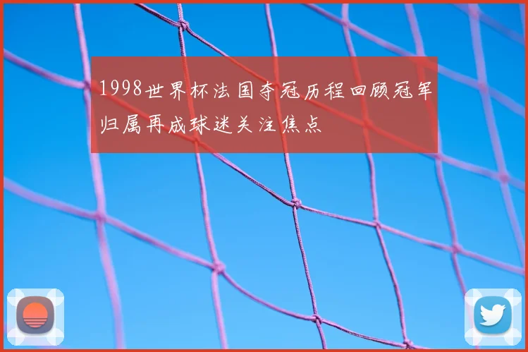 1998世界杯法国夺冠历程回顾冠军归属再成球迷关注焦点