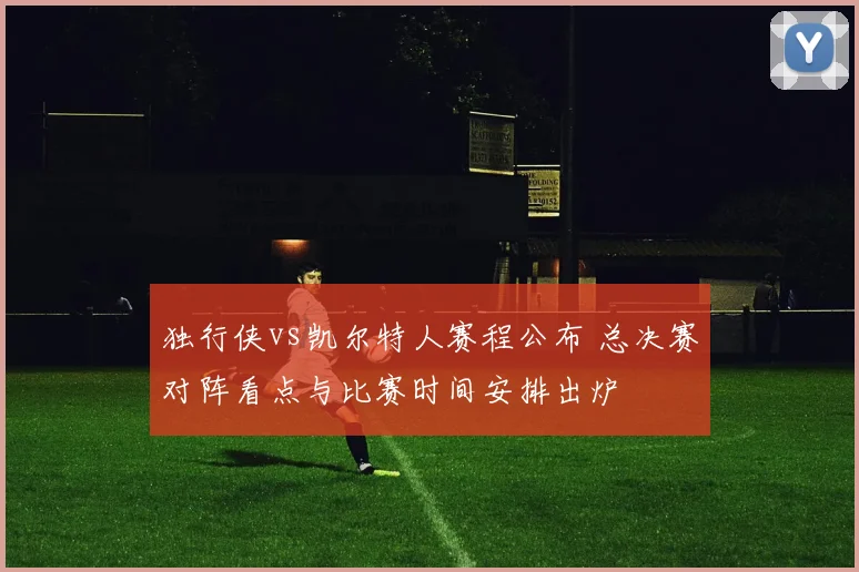 独行侠vs凯尔特人赛程公布 总决赛对阵看点与比赛时间安排出炉