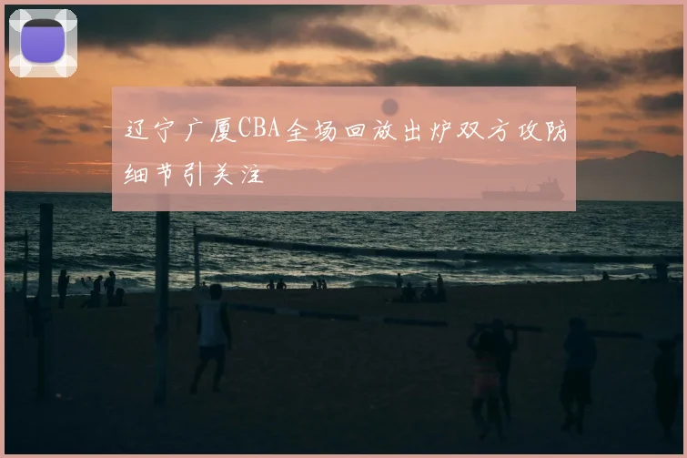 辽宁广厦CBA全场回放出炉双方攻防细节引关注