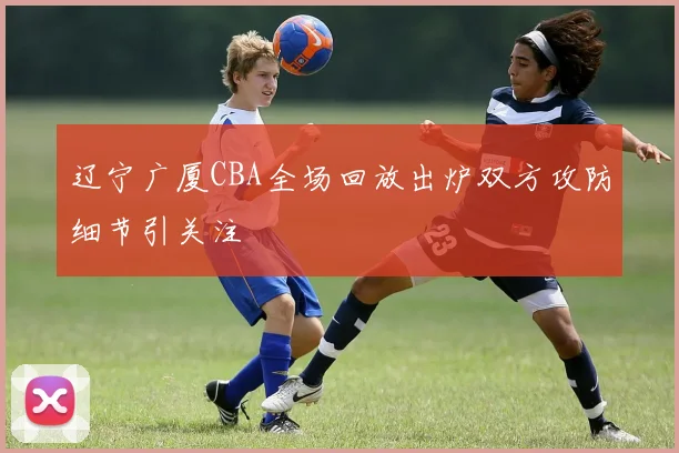 辽宁广厦CBA全场回放出炉双方攻防细节引关注