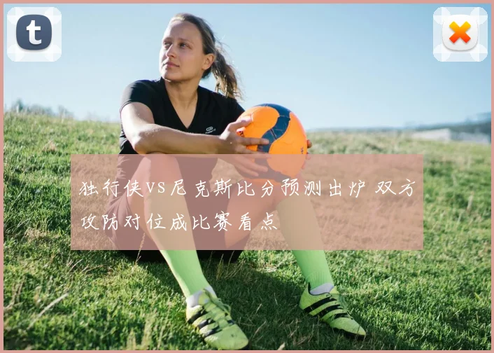独行侠vs尼克斯比分预测出炉 双方攻防对位成比赛看点