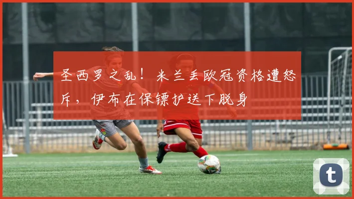 圣西罗之乱！米兰丢欧冠资格遭怒斥，伊布在保镖护送下脱身