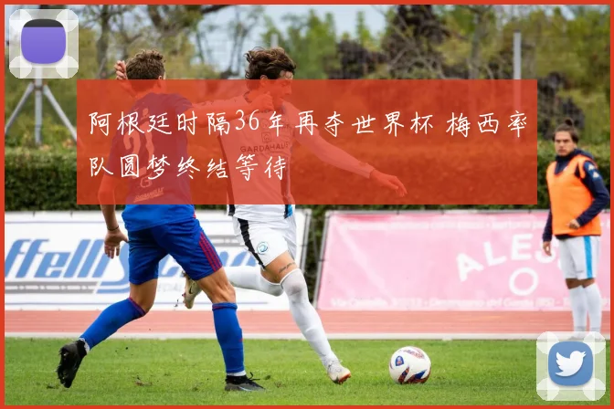 阿根廷时隔36年再夺世界杯 梅西率队圆梦终结等待