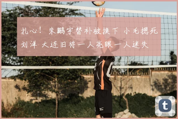 扎心！朱鹏宇替补被换下 小毛摁死刘洋 大连旧将一人亮眼一人迷失