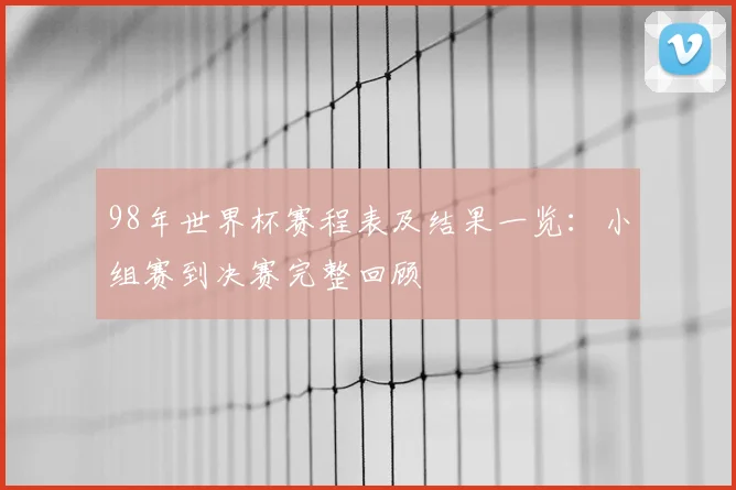 98年世界杯赛程表及结果一览：小组赛到决赛完整回顾