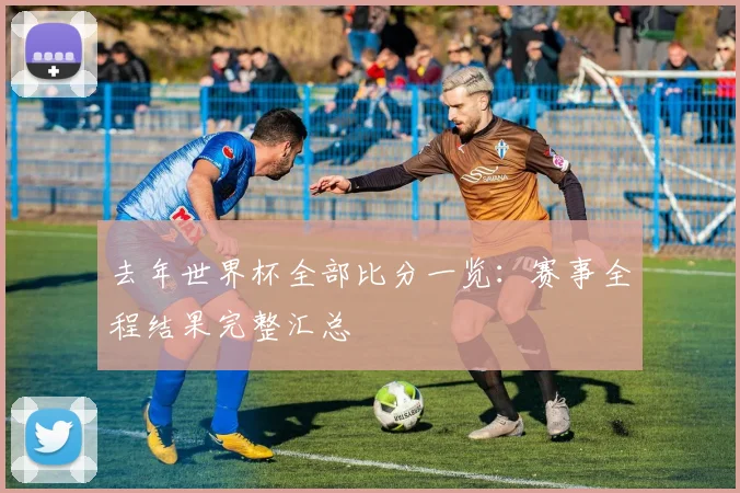 去年世界杯全部比分一览:赛事全程结果完整汇总