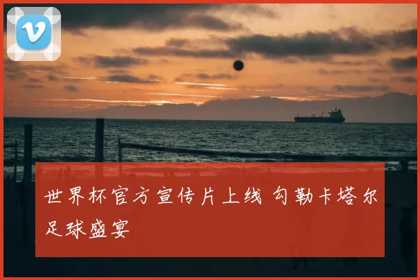 世界杯官方宣传片上线 勾勒卡塔尔足球盛宴