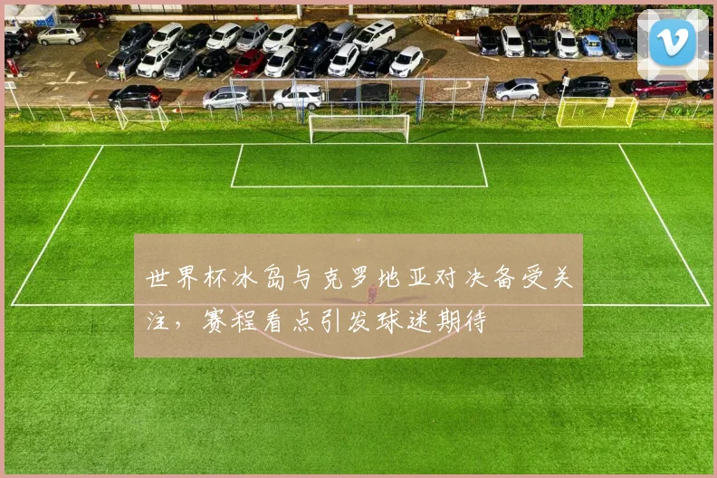 世界杯冰岛与克罗地亚对决备受关注,赛程看点引发球迷期待